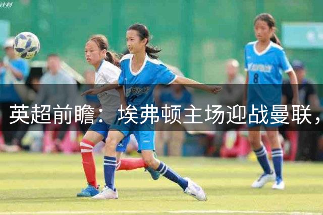 英超前瞻：埃弗顿主场迎战曼联，红魔状态成疑